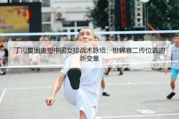 丁霞复出重塑中国女排战术脉络：世锦赛二传位置的新变量